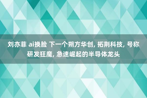 刘亦菲 ai换脸 下一个朔方华创， 拓荆科技， 号称研发狂魔， 急速崛起的半导体龙头