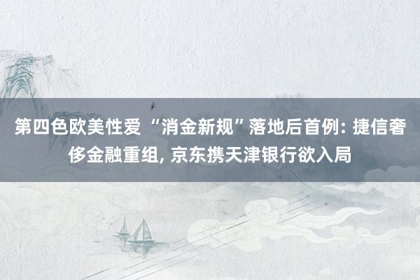 第四色欧美性爱 “消金新规”落地后首例: 捷信奢侈金融重组， 京东携天津银行欲入局