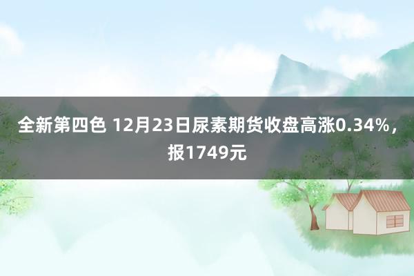 全新第四色 12月23日尿素期货收盘高涨0.34%，报1749元