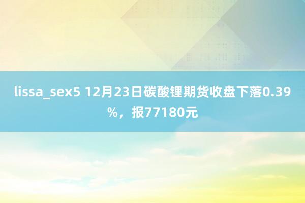 lissa_sex5 12月23日碳酸锂期货收盘下落0.39%，报77180元