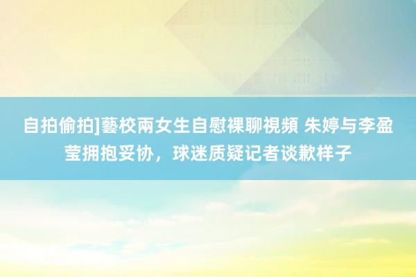 自拍偷拍]藝校兩女生自慰裸聊視頻 朱婷与李盈莹拥抱妥协，球迷质疑记者谈歉样子