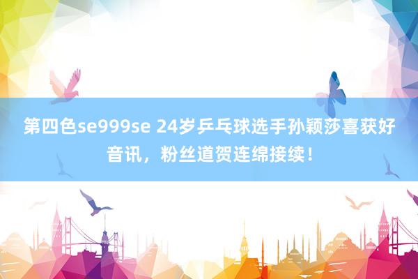 第四色se999se 24岁乒乓球选手孙颖莎喜获好音讯，粉丝道贺连绵接续！