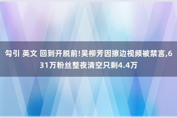 勾引 英文 回到开脱前!吴柳芳因擦边视频被禁言，631万粉丝整夜清空只剩4.4万