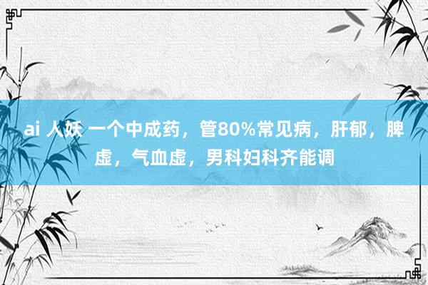 ai 人妖 一个中成药，管80%常见病，肝郁，脾虚，气血虚，男科妇科齐能调