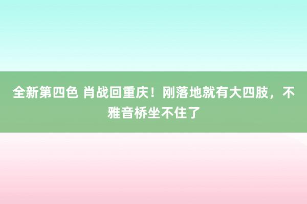 全新第四色 肖战回重庆！刚落地就有大四肢，不雅音桥坐不住了