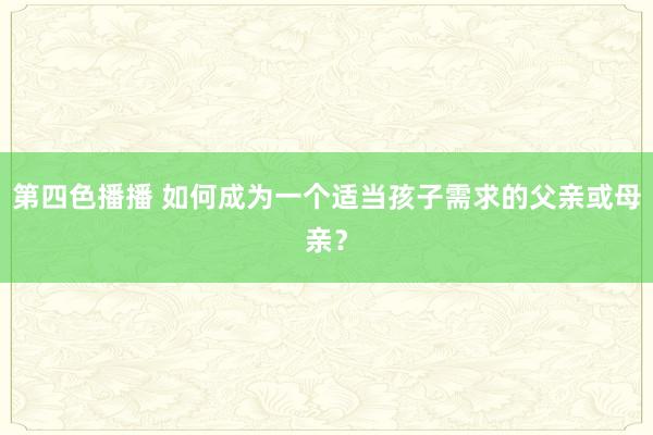 第四色播播 如何成为一个适当孩子需求的父亲或母亲？