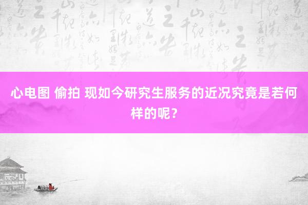 心电图 偷拍 现如今研究生服务的近况究竟是若何样的呢？