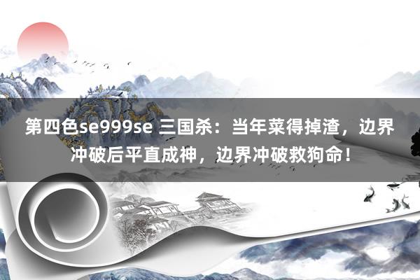 第四色se999se 三国杀：当年菜得掉渣，边界冲破后平直成神，边界冲破救狗命！