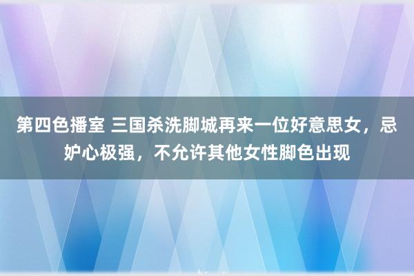 第四色播室 三国杀洗脚城再来一位好意思女，忌妒心极强，不允许其他女性脚色出现