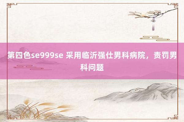 第四色se999se 采用临沂强仕男科病院，责罚男科问题