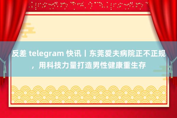 反差 telegram 快讯丨东莞爱夫病院正不正规，用科技力量打造男性健康重生存