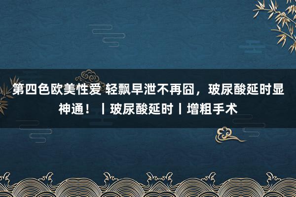 第四色欧美性爱 轻飘早泄不再囧，玻尿酸延时显神通！丨玻尿酸延时丨增粗手术