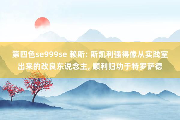 第四色se999se 赖斯: 斯凯利强得像从实践室出来的改良东说念主， 顺利归功于特罗萨德