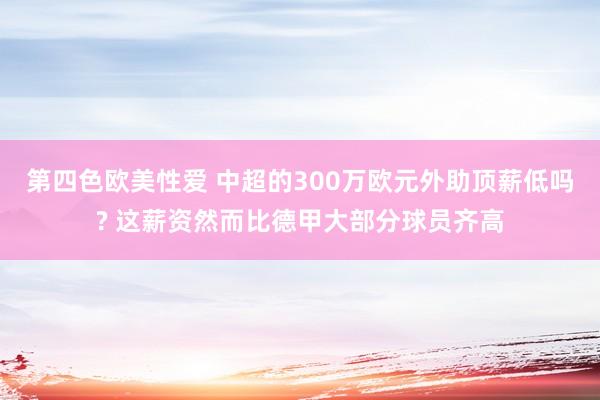 第四色欧美性爱 中超的300万欧元外助顶薪低吗? 这薪资然而比德甲大部分球员齐高