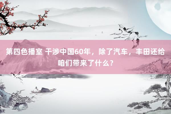 第四色播室 干涉中国60年，除了汽车，丰田还给咱们带来了什么？