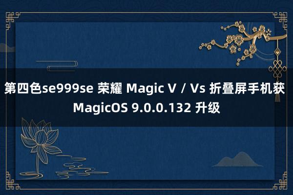 第四色se999se 荣耀 Magic V / Vs 折叠屏手机获 MagicOS 9.0.0.132 升级