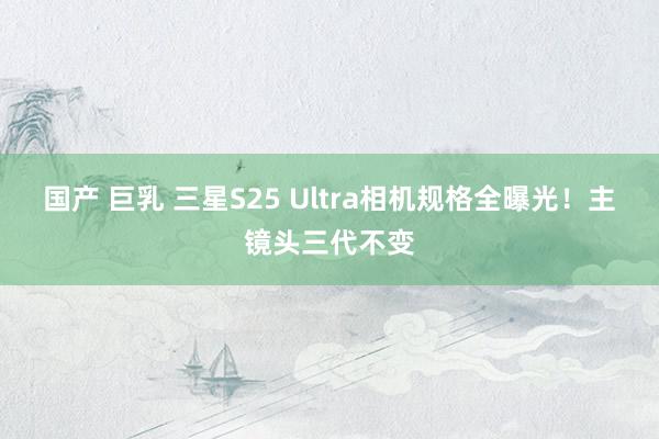 国产 巨乳 三星S25 Ultra相机规格全曝光！主镜头三代不变