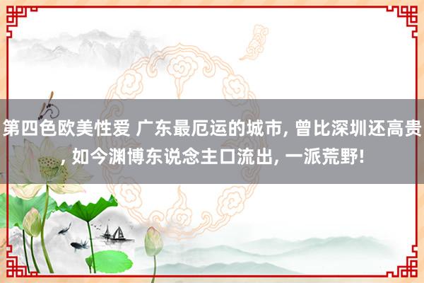 第四色欧美性爱 广东最厄运的城市， 曾比深圳还高贵， 如今渊博东说念主口流出， 一派荒野!