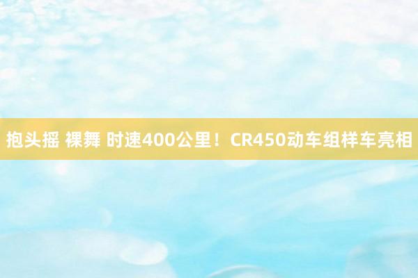 抱头摇 裸舞 时速400公里！CR450动车组样车亮相