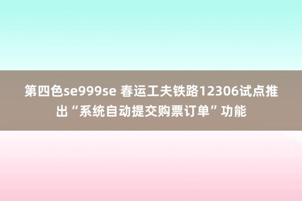 第四色se999se 春运工夫铁路12306试点推出“系统自动提交购票订单”功能