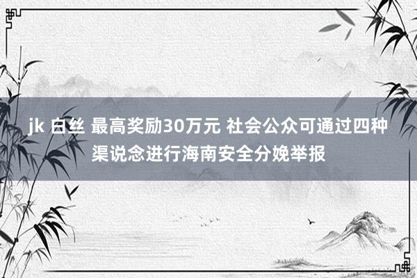 jk 白丝 最高奖励30万元 社会公众可通过四种渠说念进行海南安全分娩举报