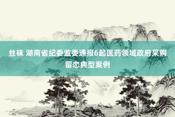 丝袜 湖南省纪委监委通报6起医药领域政府采购留恋典型案例