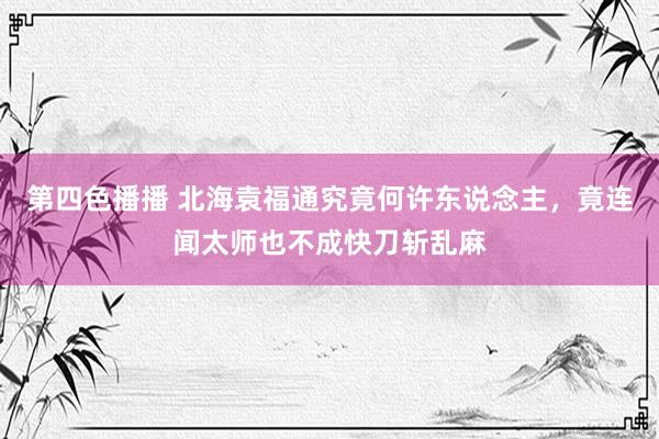 第四色播播 北海袁福通究竟何许东说念主，竟连闻太师也不成快刀斩乱麻