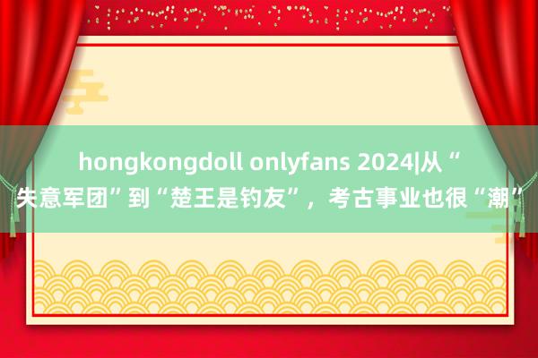 hongkongdoll onlyfans 2024|从“失意军团”到“楚王是钓友”，考古事业也很“潮”