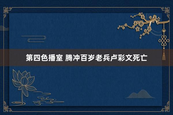 第四色播室 腾冲百岁老兵卢彩文死亡