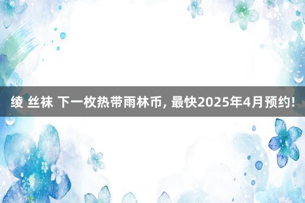 绫 丝袜 下一枚热带雨林币， 最快2025年4月预约!