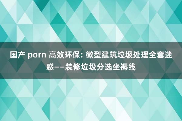 国产 porn 高效环保: 微型建筑垃圾处理全套迷惑——装修垃圾分选坐褥线