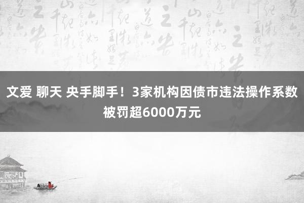 文爱 聊天 央手脚手！3家机构因债市违法操作系数被罚超6000万元