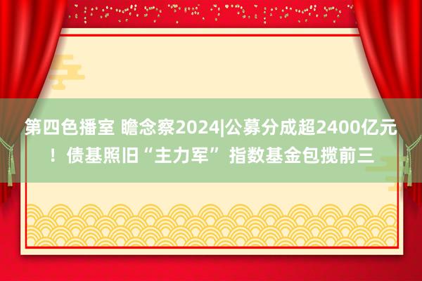 第四色播室 瞻念察2024|公募分成超2400亿元！债基照旧“主力军” 指数基金包揽前三