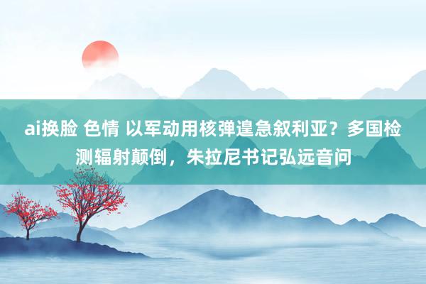 ai换脸 色情 以军动用核弹遑急叙利亚？多国检测辐射颠倒，朱拉尼书记弘远音问