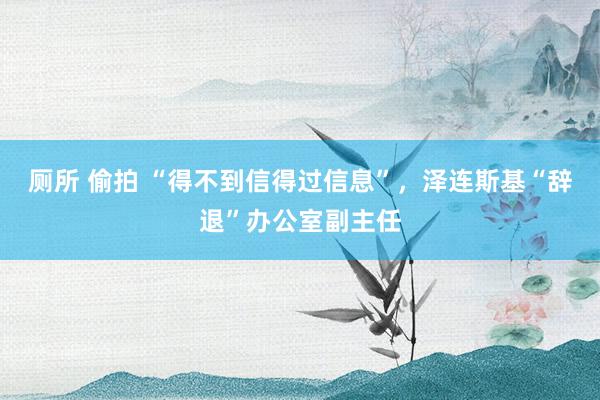 厕所 偷拍 “得不到信得过信息”，泽连斯基“辞退”办公室副主任