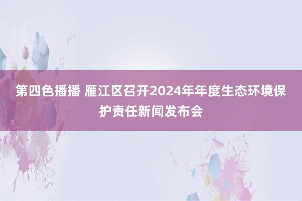 第四色播播 雁江区召开2024年年度生态环境保护责任新闻发布会