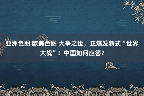 亚洲色图 欧美色图 大争之世，正爆发新式“世界大战”！中国如何应答？