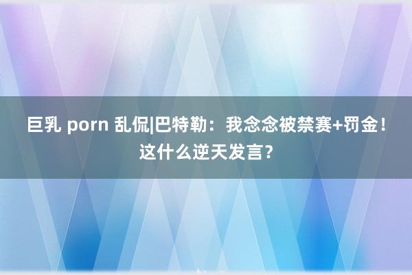 巨乳 porn 乱侃|巴特勒：我念念被禁赛+罚金！这什么逆天发言？