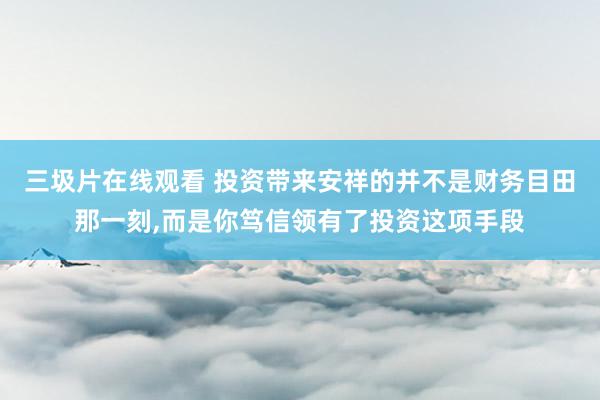 三圾片在线观看 投资带来安祥的并不是财务目田那一刻，而是你笃信领有了投资这项手段