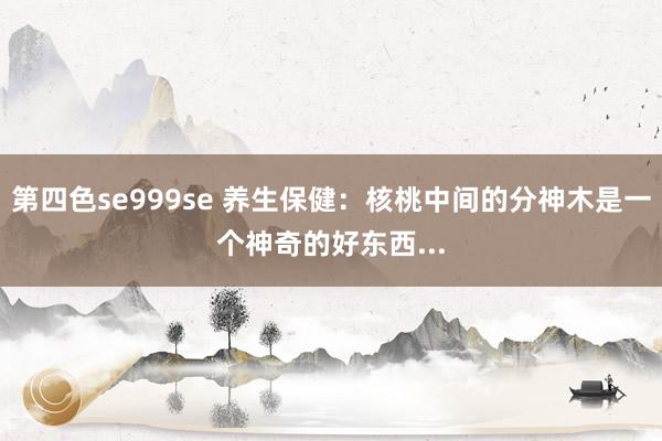 第四色se999se 养生保健：核桃中间的分神木是一个神奇的好东西...