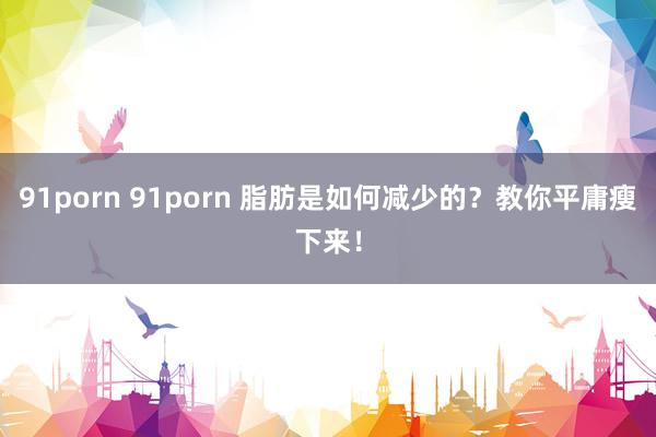 91porn 91porn 脂肪是如何减少的？教你平庸瘦下来！