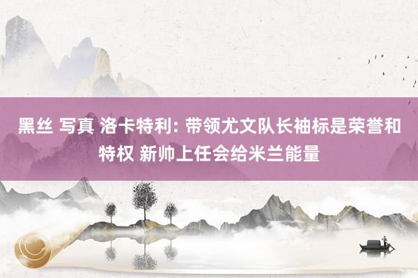 黑丝 写真 洛卡特利: 带领尤文队长袖标是荣誉和特权 新帅上任会给米兰能量