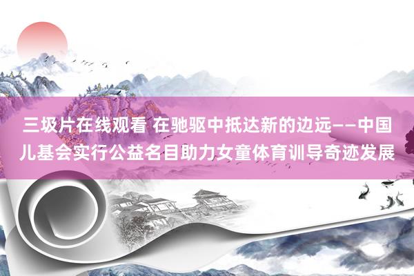 三圾片在线观看 在驰驱中抵达新的边远——中国儿基会实行公益名目助力女童体育训导奇迹发展