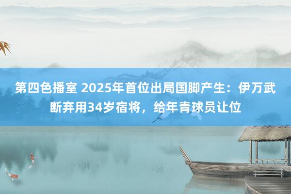 第四色播室 2025年首位出局国脚产生：伊万武断弃用34岁宿将，给年青球员让位