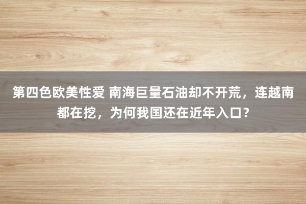 第四色欧美性爱 南海巨量石油却不开荒，连越南都在挖，为何我国还在近年入口？