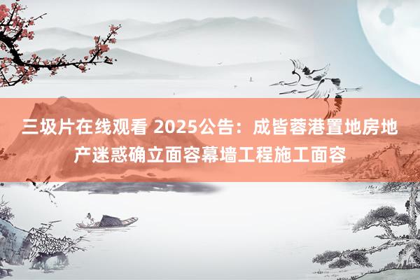 三圾片在线观看 2025公告：成皆蓉港置地房地产迷惑确立面容幕墙工程施工面容