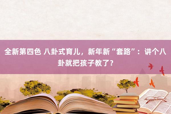 全新第四色 八卦式育儿，新年新“套路”：讲个八卦就把孩子教了？