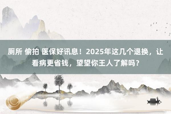 厕所 偷拍 医保好讯息！2025年这几个退换，让看病更省钱，望望你王人了解吗？