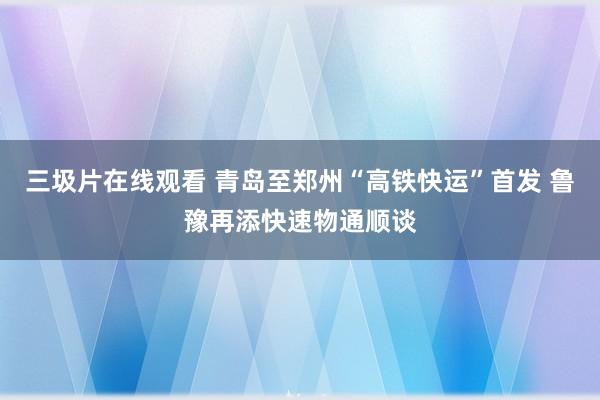 三圾片在线观看 青岛至郑州“高铁快运”首发 鲁豫再添快速物通顺谈