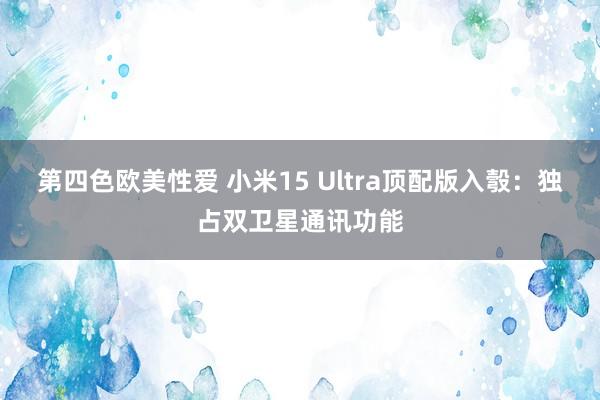 第四色欧美性爱 小米15 Ultra顶配版入彀：独占双卫星通讯功能